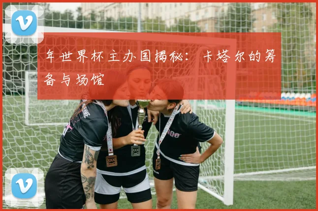 年世界杯主办国揭秘：卡塔尔的筹备与场馆