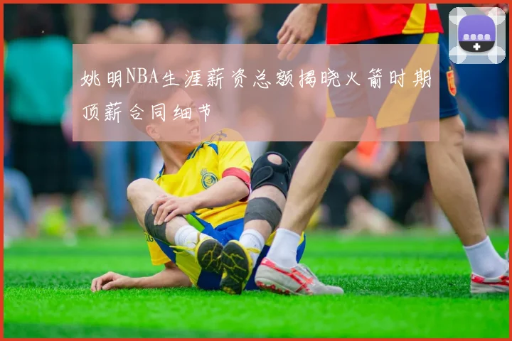 姚明NBA生涯薪资总额揭晓火箭时期顶薪合同细节
