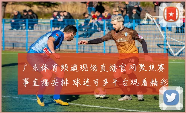 广东体育频道现场直播官网聚焦赛事直播安排 球迷可多平台观看精彩对决