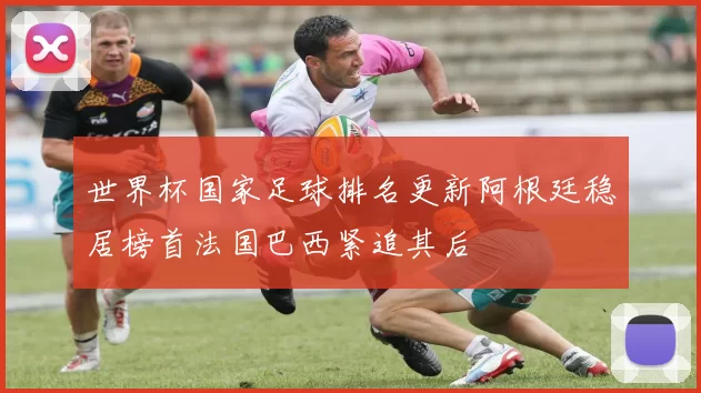 世界杯国家足球排名更新阿根廷稳居榜首法国巴西紧追其后