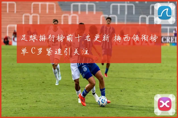 足球排行榜前十名更新 梅西领衔榜单 C罗紧追引关注