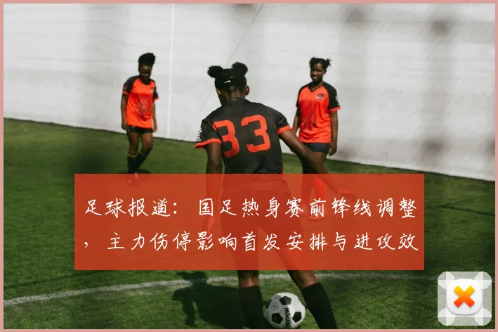 足球报道：国足热身赛前锋线调整，主力伤停影响首发安排与进攻效率