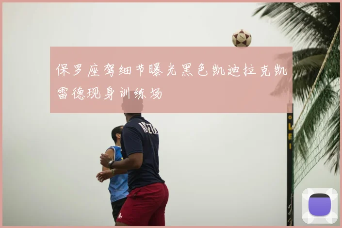 保罗座驾细节曝光黑色凯迪拉克凯雷德现身训练场