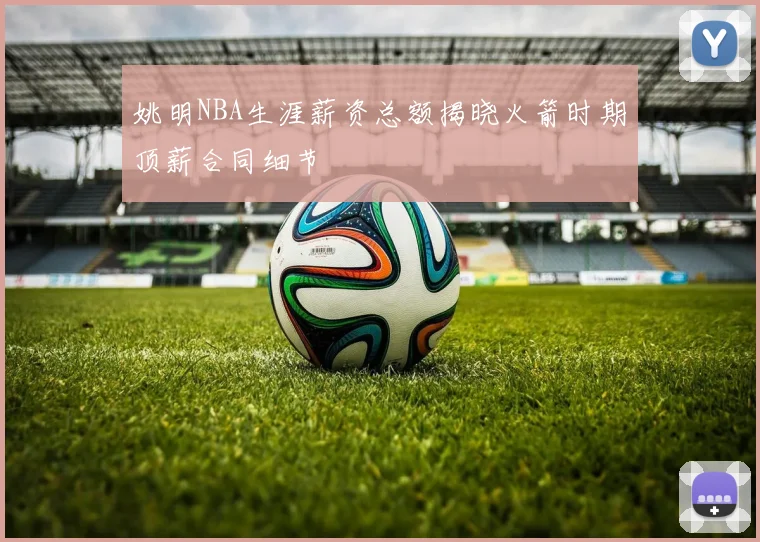 姚明NBA生涯薪资总额揭晓火箭时期顶薪合同细节