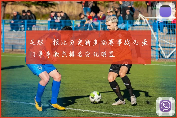 足球捿报比分更新多场赛事战况 豪门争夺激烈排名变化明显