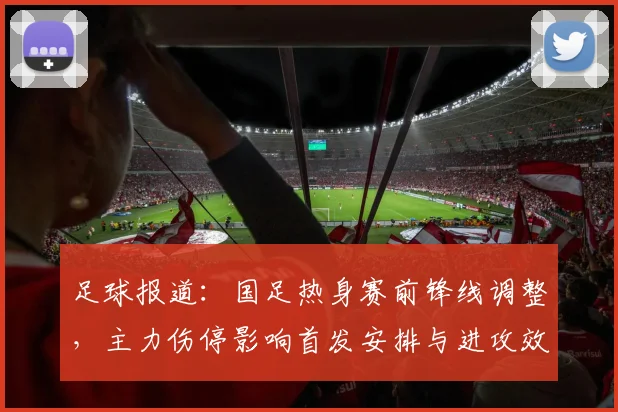 足球报道:国足热身赛前锋线调整,主力伤停影响首发安排与进攻效率