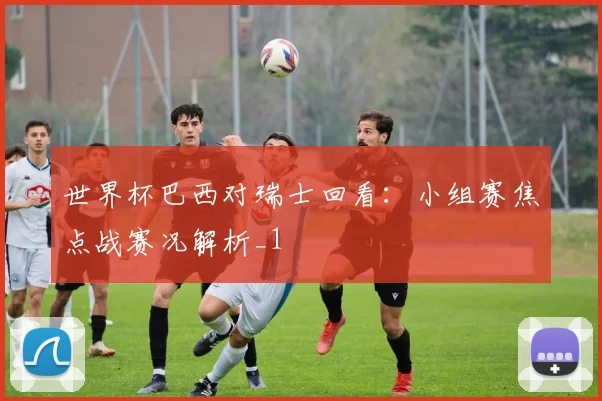 世界杯巴西对瑞士回看：小组赛焦点战赛况解析_1