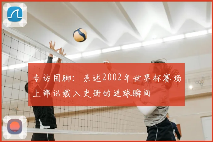 专访国脚：亲述2002年世界杯赛场上那记载入史册的进球瞬间
