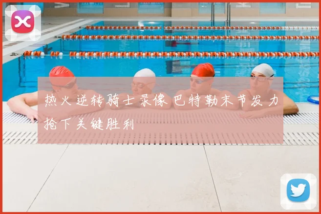 热火逆转骑士录像 巴特勒末节发力抢下关键胜利