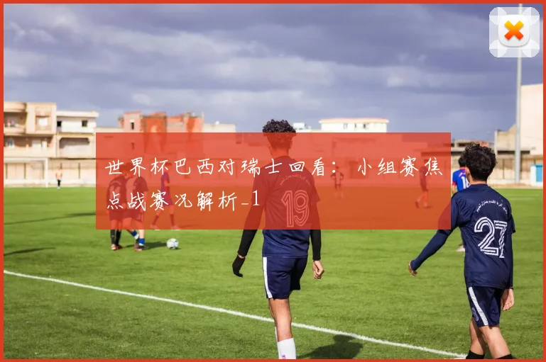 世界杯巴西对瑞士回看：小组赛焦点战赛况解析_1