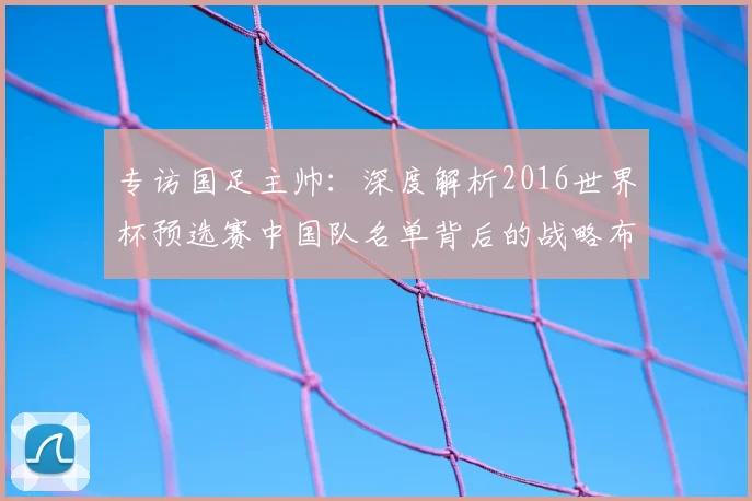 专访国足主帅：深度解析2016世界杯预选赛中国队名单背后的战略布局