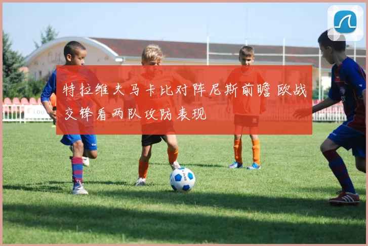特拉维夫马卡比对阵尼斯前瞻 欧战交锋看两队攻防表现