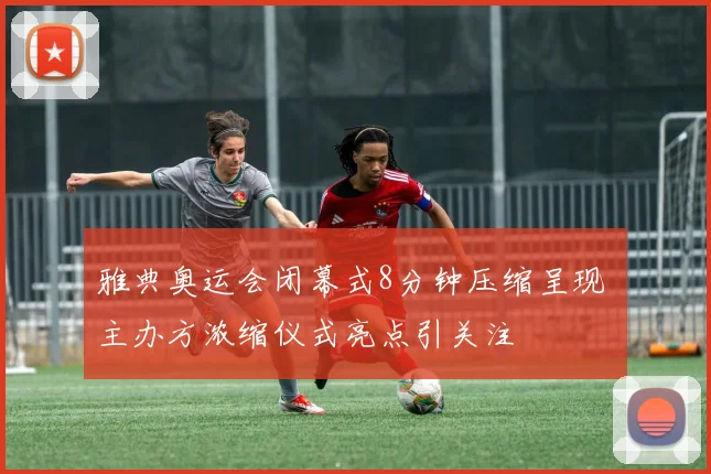 雅典奥运会闭幕式8分钟压缩呈现 主办方浓缩仪式亮点引关注
