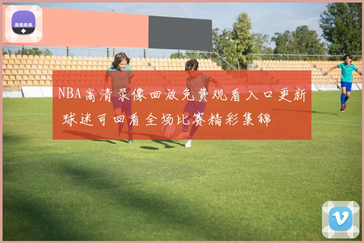NBA高清录像回放免费观看入口更新 球迷可回看全场比赛精彩集锦