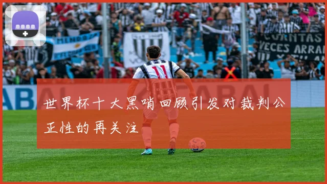 世界杯十大黑哨回顾引发对裁判公正性的再关注