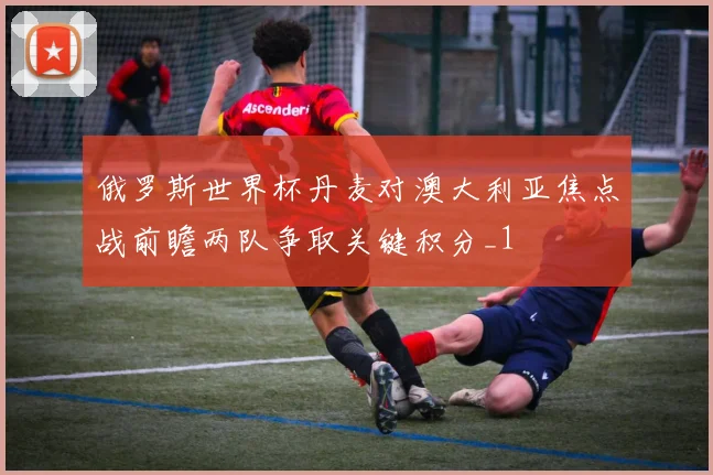 俄罗斯世界杯丹麦对澳大利亚焦点战前瞻两队争取关键积分_1