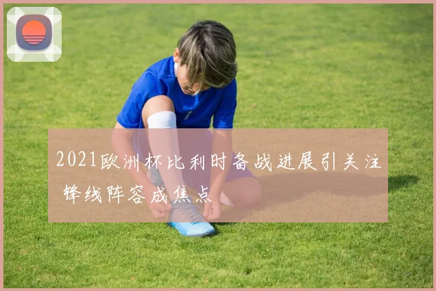 2021欧洲杯比利时备战进展引关注 锋线阵容成焦点