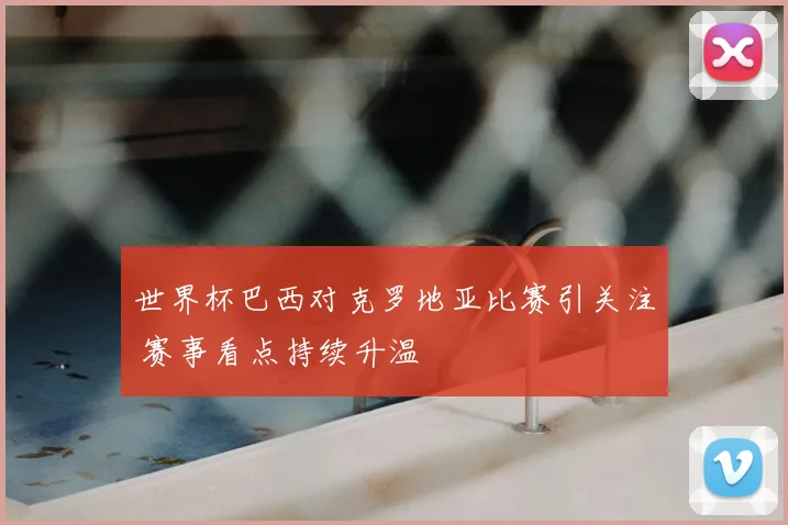 世界杯巴西对克罗地亚比赛引关注 赛事看点持续升温