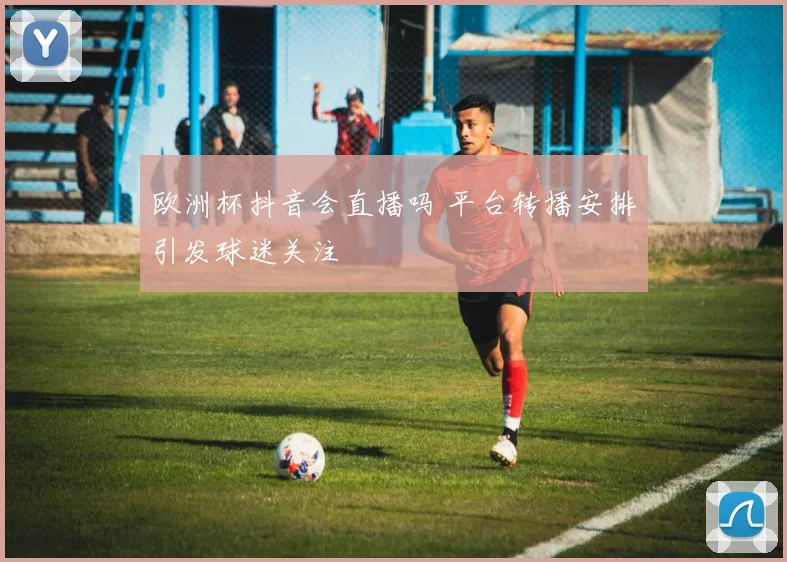 欧洲杯抖音会直播吗 平台转播安排引发球迷关注