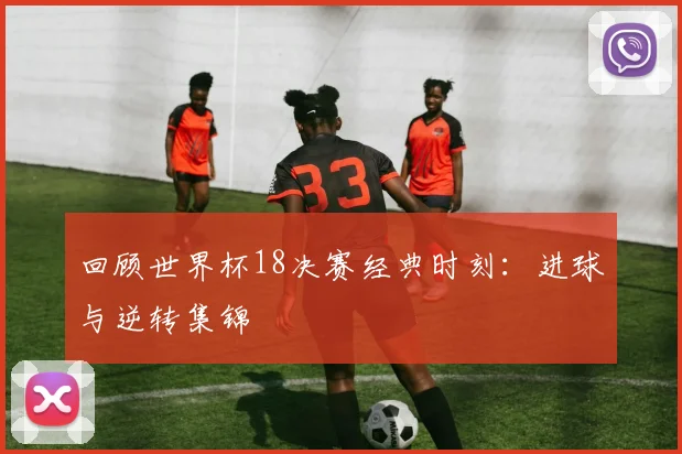 回顾世界杯18决赛经典时刻：进球与逆转集锦