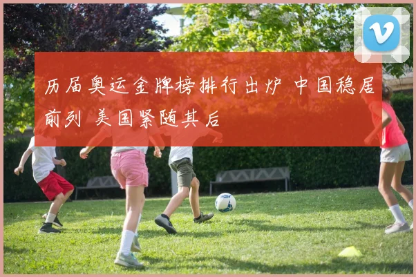 历届奥运金牌榜排行出炉 中国稳居前列 美国紧随其后