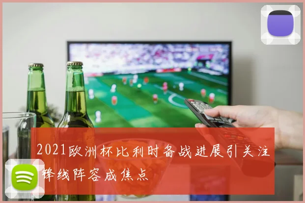 2021欧洲杯比利时备战进展引关注 锋线阵容成焦点