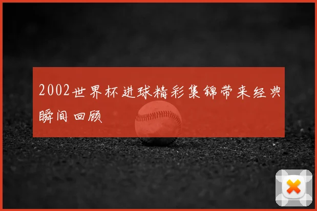 2002世界杯进球精彩集锦带来经典瞬间回顾