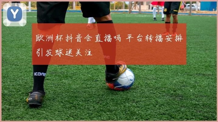 欧洲杯抖音会直播吗 平台转播安排引发球迷关注