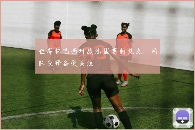 世界杯巴西对战法国赛前焦点：两队交锋备受关注