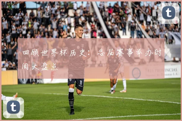 回顾世界杯历史：各届赛事举办时间大盘点
