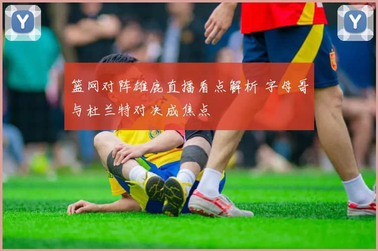 篮网对阵雄鹿直播看点解析 字母哥与杜兰特对决成焦点