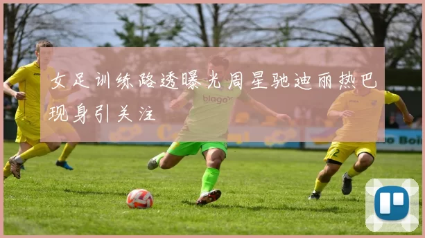 女足训练路透曝光周星驰迪丽热巴现身引关注