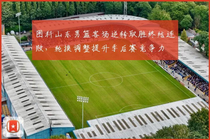 图科山东男篮客场逆转取胜终结连败,轮换调整提升季后赛竞争力