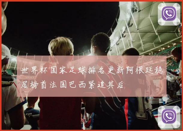 世界杯国家足球排名更新阿根廷稳居榜首法国巴西紧追其后