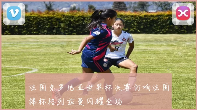 法国克罗地亚世界杯决赛打响法国捧杯格列兹曼闪耀全场