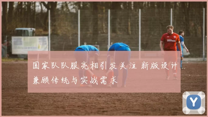 国家队队服亮相引发关注 新版设计兼顾传统与实战需求
