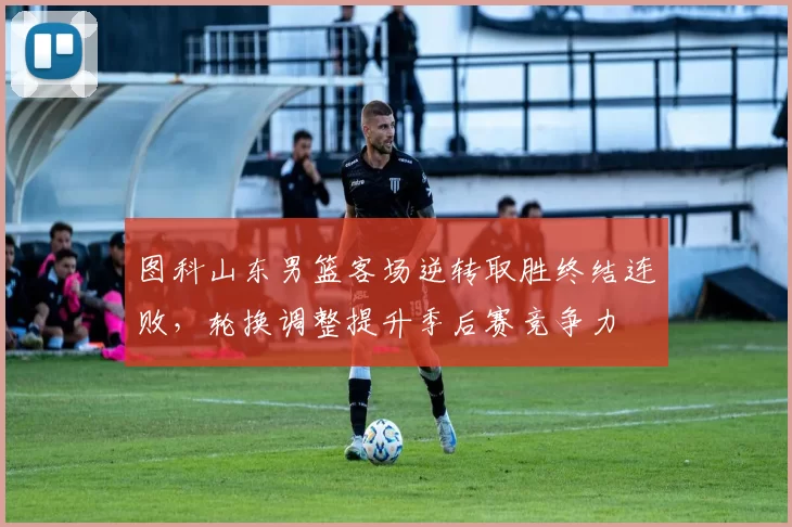 图科山东男篮客场逆转取胜终结连败，轮换调整提升季后赛竞争力