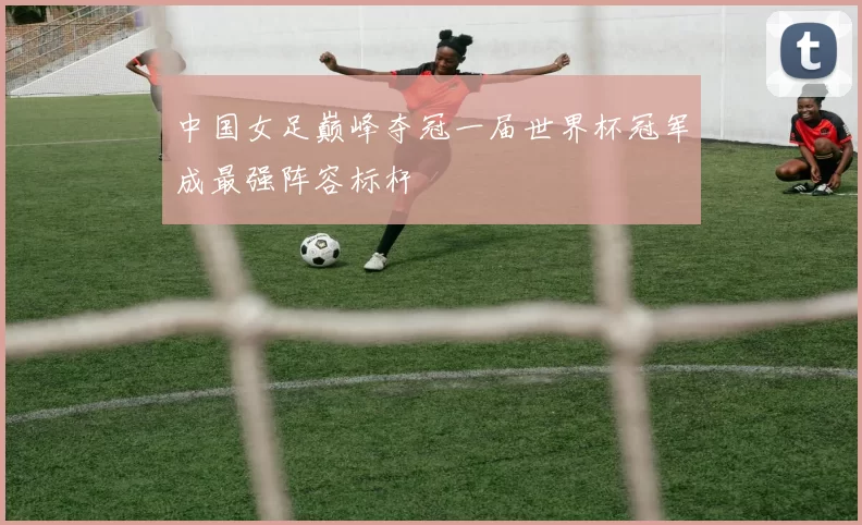 中国女足巅峰夺冠一届世界杯冠军成最强阵容标杆