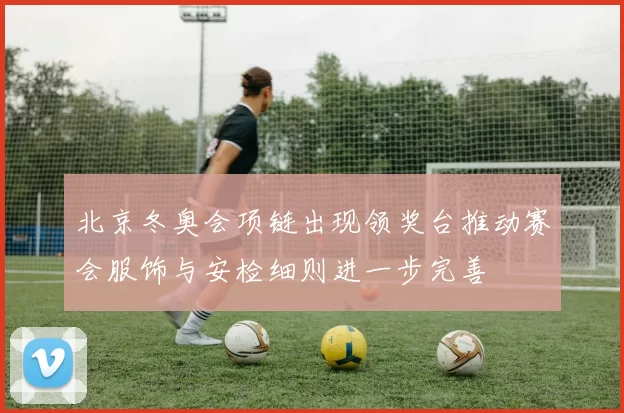 北京冬奥会项链出现领奖台推动赛会服饰与安检细则进一步完善