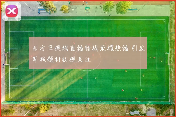 东方卫视线直播特战荣耀热播 引发军旅题材收视关注