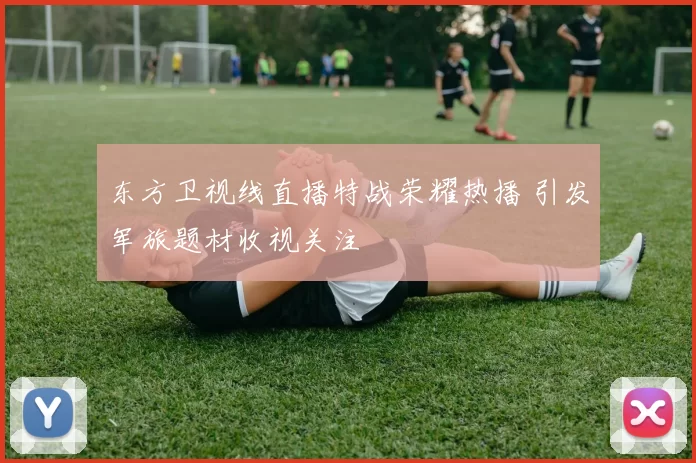 东方卫视线直播特战荣耀热播 引发军旅题材收视关注