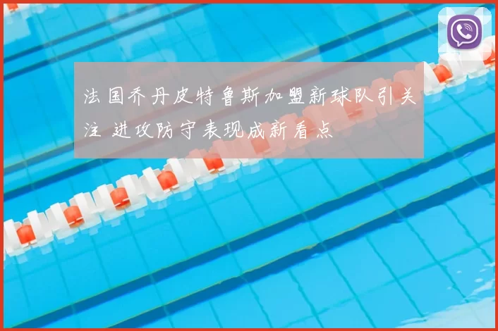 法国乔丹皮特鲁斯加盟新球队引关注 进攻防守表现成新看点