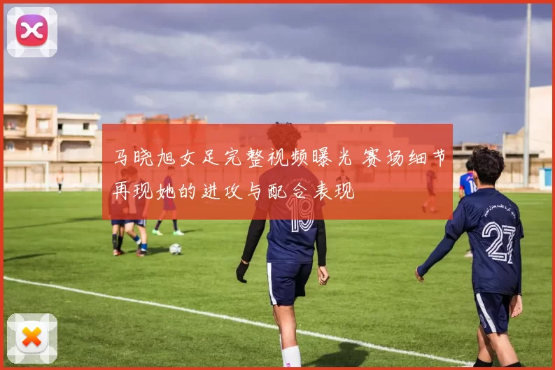 马晓旭女足完整视频曝光 赛场细节再现她的进攻与配合表现
