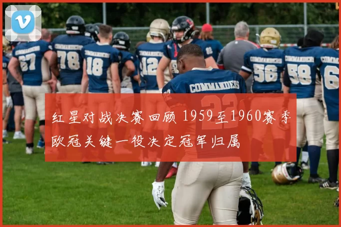 红星对战决赛回顾 1959至1960赛季欧冠关键一役决定冠军归属
