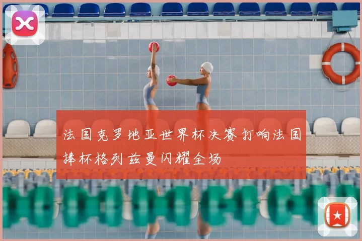 法国克罗地亚世界杯决赛打响法国捧杯格列兹曼闪耀全场