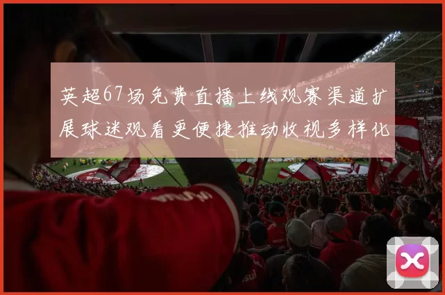 英超67场免费直播上线观赛渠道扩展球迷观看更便捷推动收视多样化