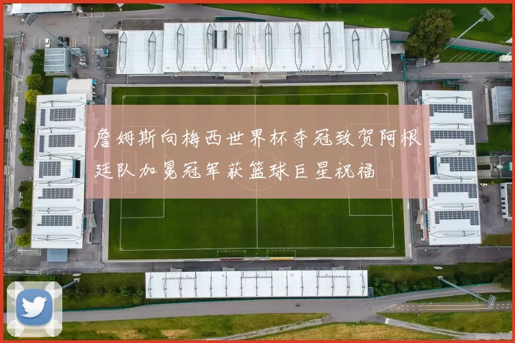 詹姆斯向梅西世界杯夺冠致贺阿根廷队加冕冠军获篮球巨星祝福