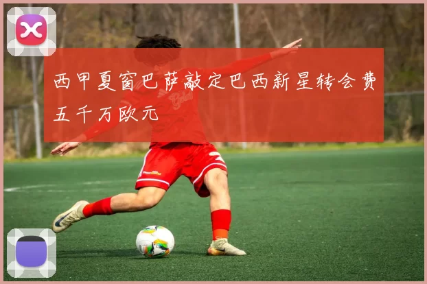 西甲夏窗巴萨敲定巴西新星转会费五千万欧元