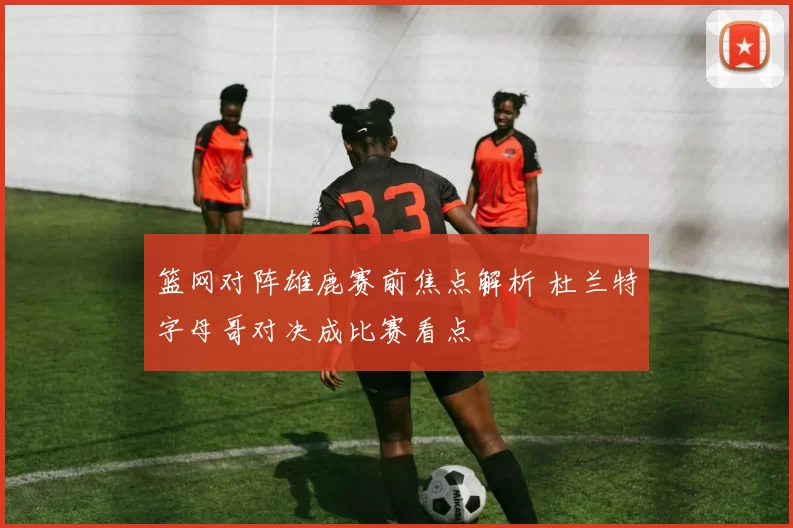 篮网对阵雄鹿赛前焦点解析 杜兰特字母哥对决成比赛看点