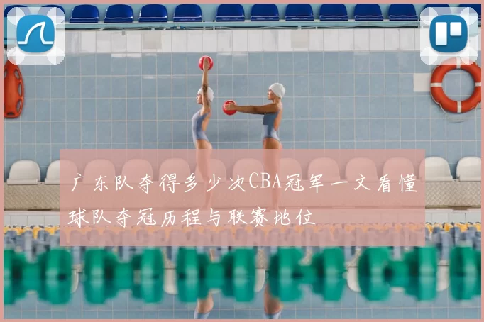 广东队夺得多少次CBA冠军一文看懂球队夺冠历程与联赛地位